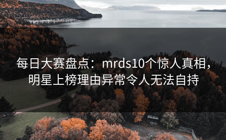 每日大赛盘点：mrds10个惊人真相，明星上榜理由异常令人无法自持