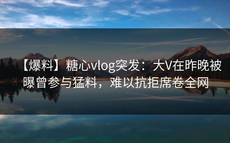 【爆料】糖心vlog突发：大V在昨晚被曝曾参与猛料，难以抗拒席卷全网