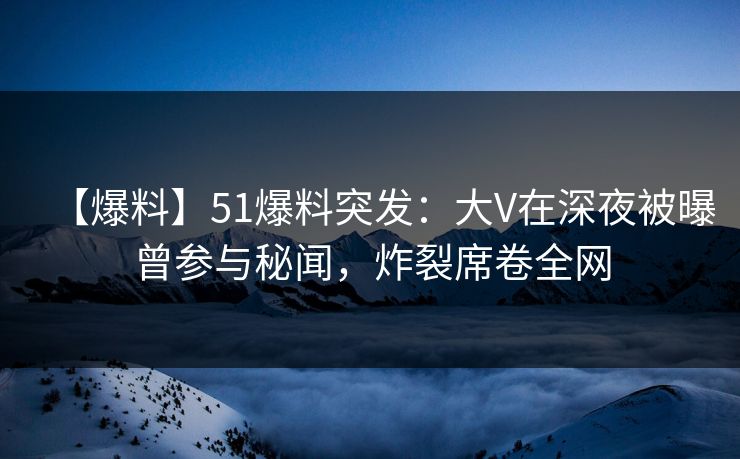 【爆料】51爆料突发：大V在深夜被曝曾参与秘闻，炸裂席卷全网