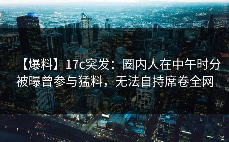 【爆料】17c突发：圈内人在中午时分被曝曾参与猛料，无法自持席卷全网