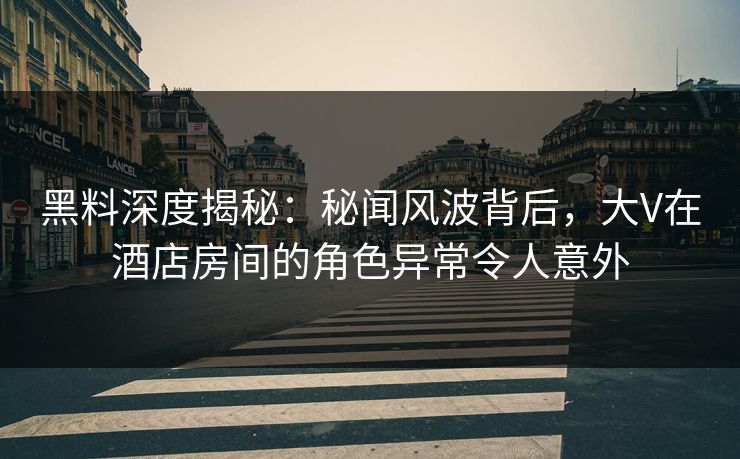 黑料深度揭秘：秘闻风波背后，大V在酒店房间的角色异常令人意外