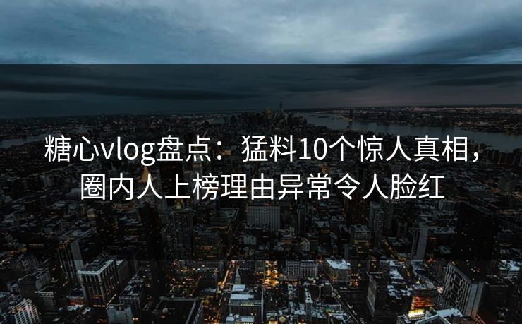 糖心vlog盘点：猛料10个惊人真相，圈内人上榜理由异常令人脸红