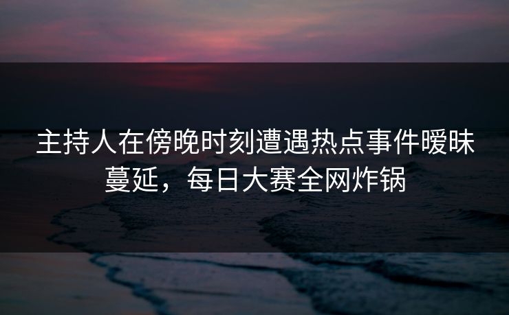 主持人在傍晚时刻遭遇热点事件暧昧蔓延，每日大赛全网炸锅