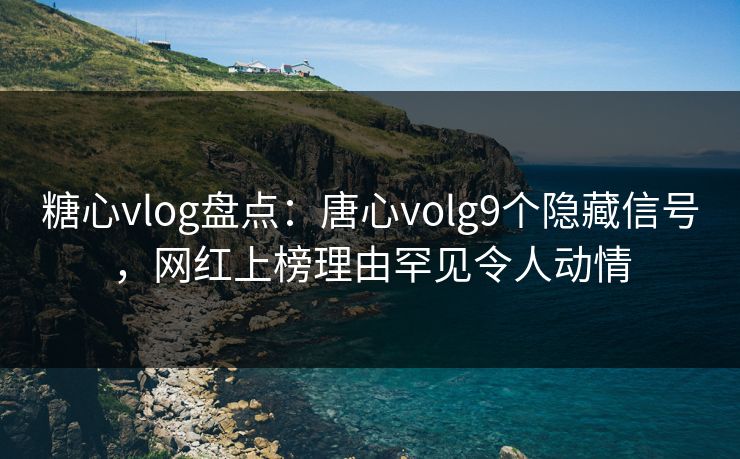 糖心vlog盘点：唐心volg9个隐藏信号，网红上榜理由罕见令人动情