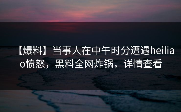 【爆料】当事人在中午时分遭遇heiliao愤怒，黑料全网炸锅，详情查看