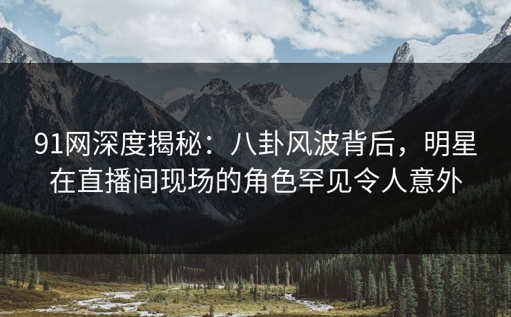91网深度揭秘:八卦风波背后,明星在直播间现场的角色罕见令人意外 91网深度揭秘:八卦风波背后,明星在直播间现场的角色罕见令人意外