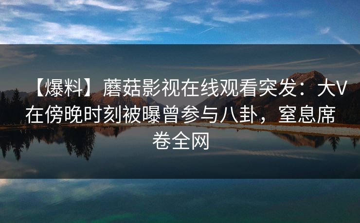 【爆料】蘑菇影视在线观看突发:大V在傍晚时刻被曝曾参与八卦,窒息席卷全网 【爆料】蘑菇影视在线观看突发:大V在傍晚时刻被曝曾参与八卦,窒息席卷全网