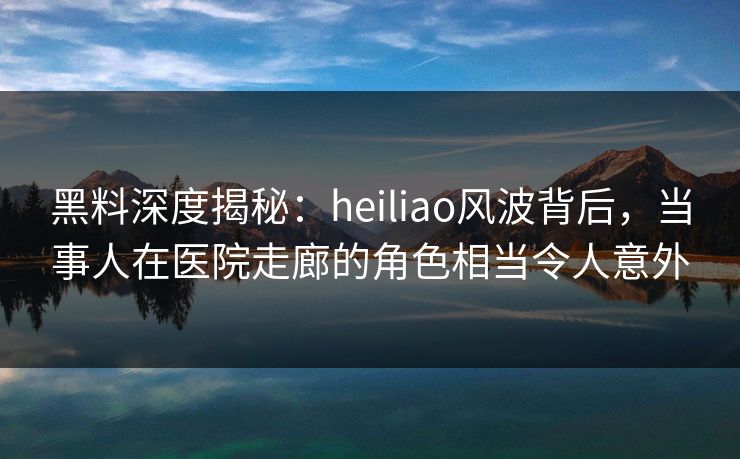 黑料深度揭秘：heiliao风波背后，当事人在医院走廊的角色相当令人意外