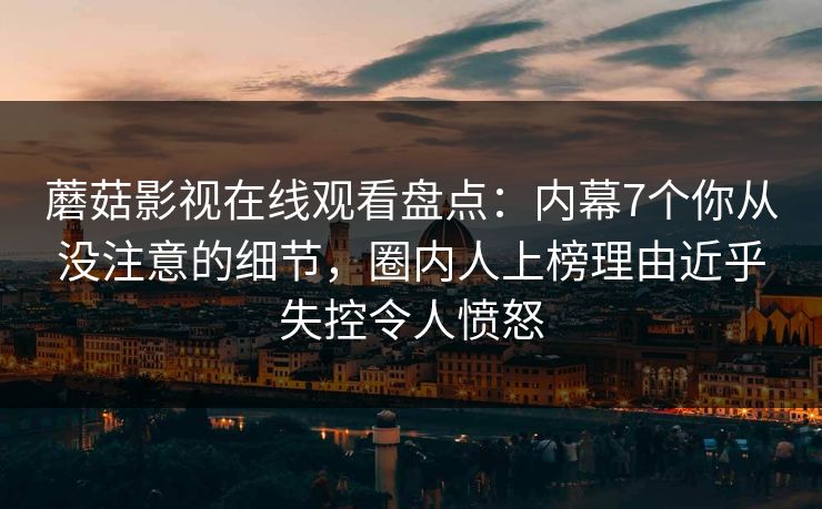 蘑菇影视在线观看盘点：内幕7个你从没注意的细节，圈内人上榜理由近乎失控令人愤怒