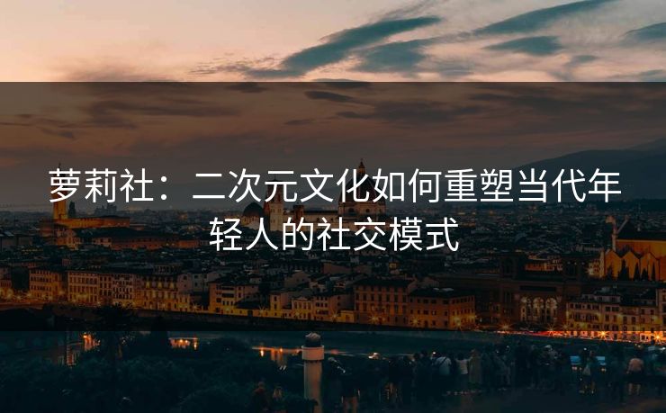 萝莉社:二次元文化如何重塑当代年轻人的社交模式 萝莉社:二次元文化如何重塑当代年轻人的社交模式