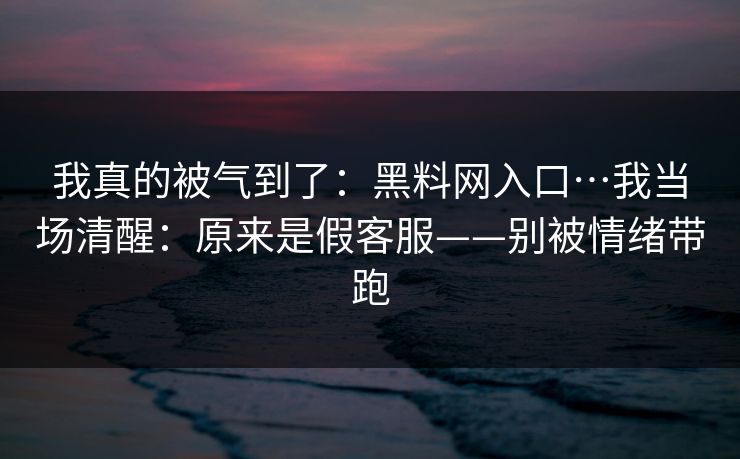 我真的被气到了：黑料网入口…我当场清醒：原来是假客服——别被情绪带跑