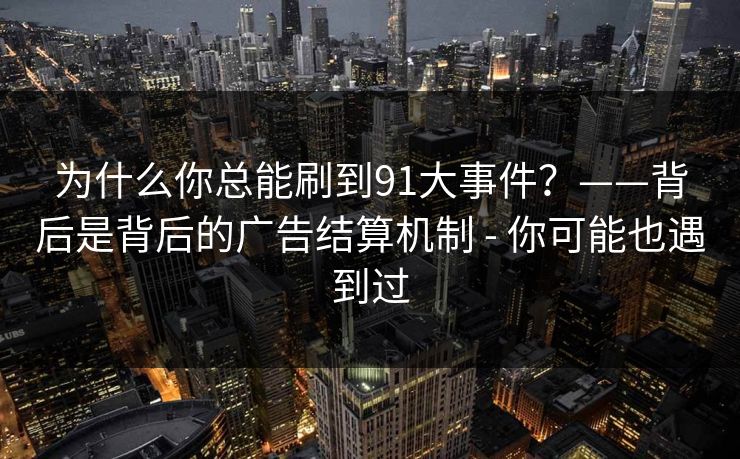 为什么你总能刷到91大事件？——背后是背后的广告结算机制 - 你可能也遇到过