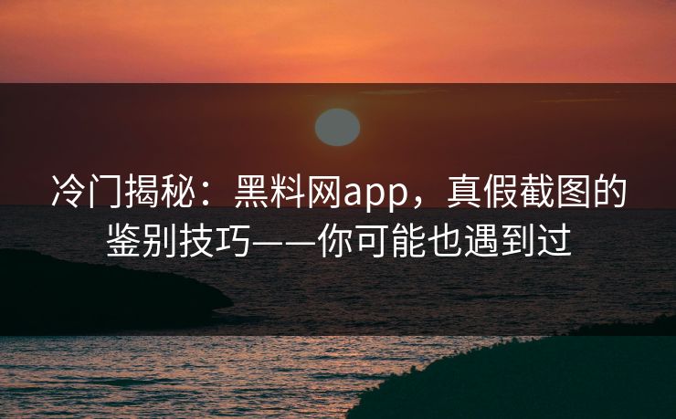 冷门揭秘：黑料网app，真假截图的鉴别技巧——你可能也遇到过
