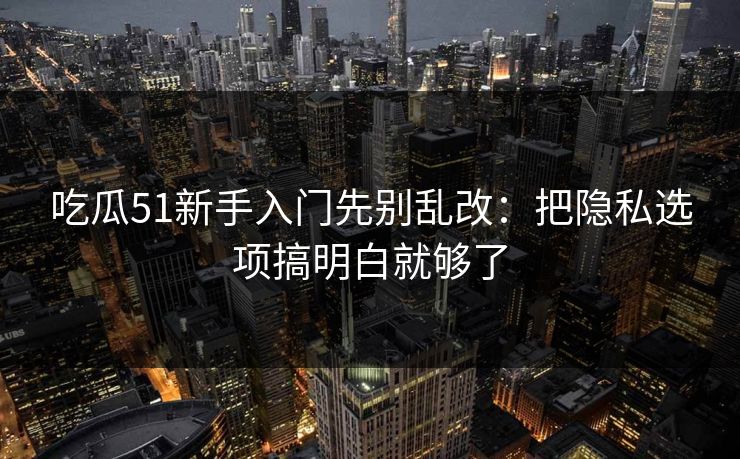 吃瓜51新手入门先别乱改：把隐私选项搞明白就够了