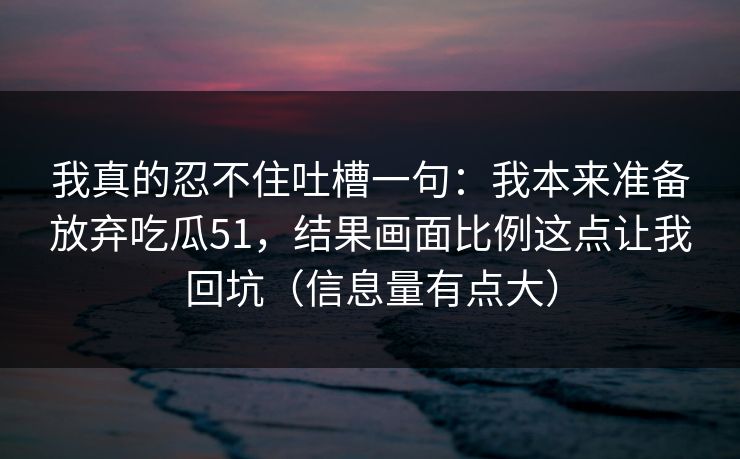 我真的忍不住吐槽一句：我本来准备放弃吃瓜51，结果画面比例这点让我回坑（信息量有点大）