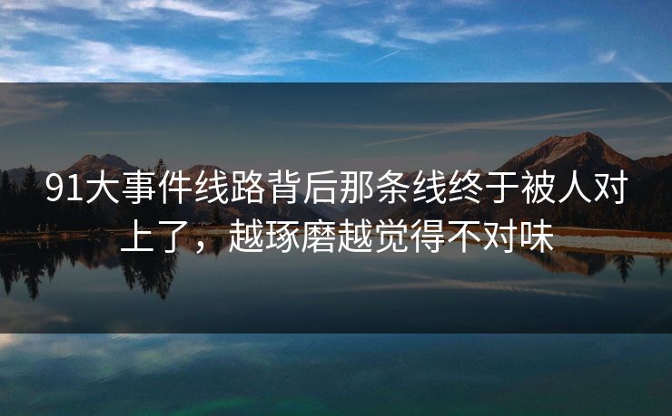 91大事件线路背后那条线终于被人对上了，越琢磨越觉得不对味