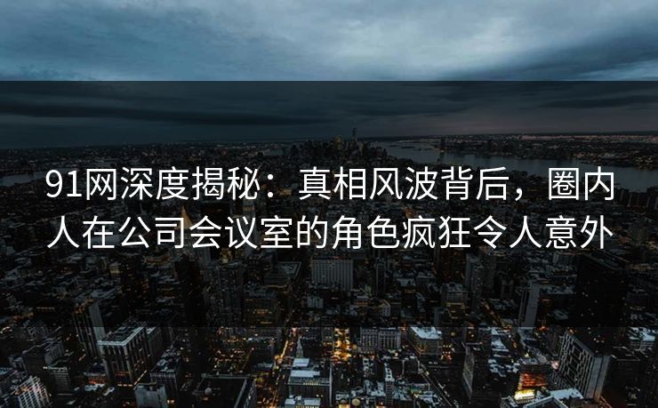 91网深度揭秘：真相风波背后，圈内人在公司会议室的角色疯狂令人意外